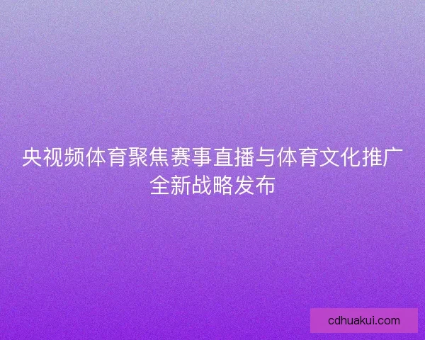央视频体育聚焦赛事直播与体育文化推广全新战略发布