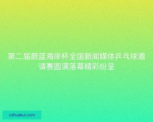 第二届蔚蓝海岸杯全国新闻媒体乒乓球邀请赛圆满落幕精彩纷呈