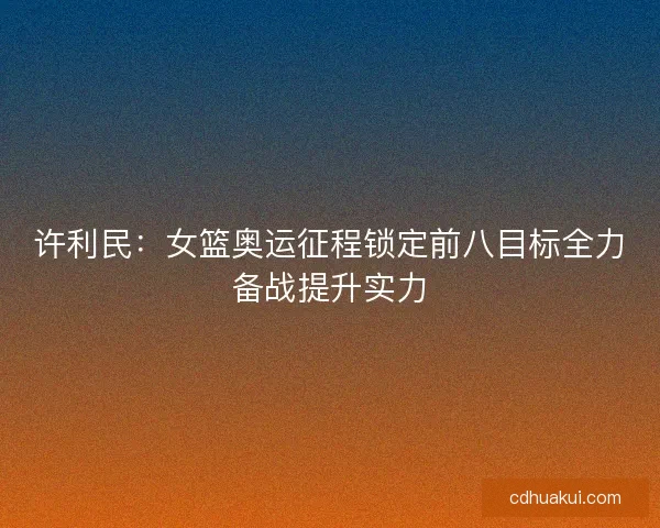 许利民：女篮奥运征程锁定前八目标全力备战提升实力