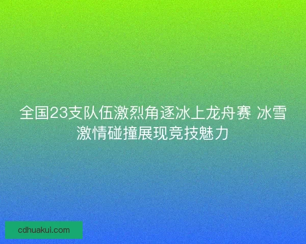 全国23支队伍激烈角逐冰上龙舟赛 冰雪激情碰撞展现竞技魅力