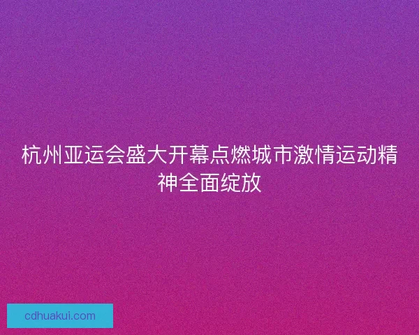 杭州亚运会盛大开幕点燃城市激情运动精神全面绽放