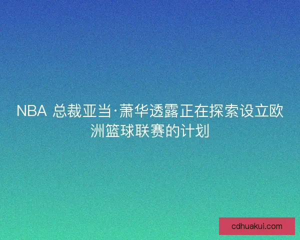 NBA 总裁亚当·萧华透露正在探索设立欧洲篮球联赛的计划