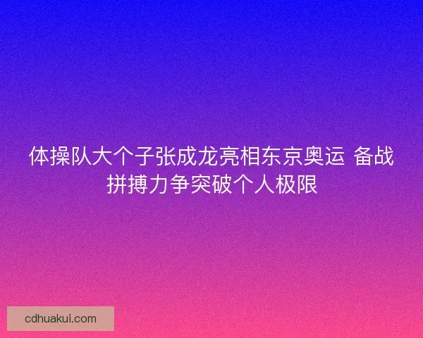 体操队大个子张成龙亮相东京奥运 备战拼搏力争突破个人极限