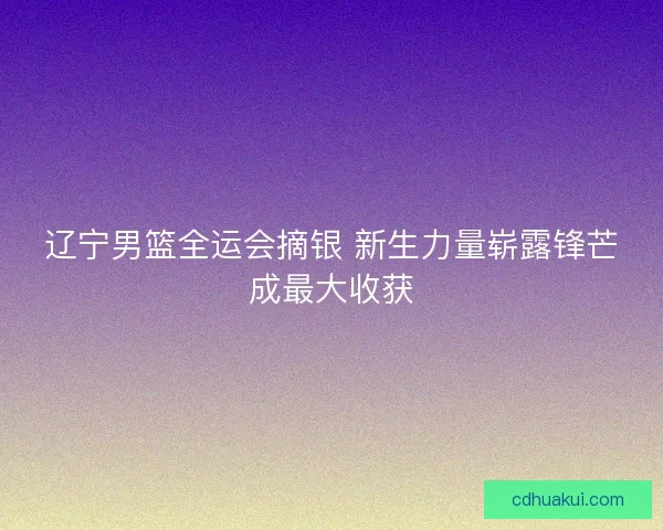 辽宁男篮全运会摘银 新生力量崭露锋芒成最大收获