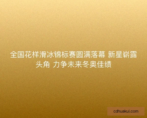 全国花样滑冰锦标赛圆满落幕 新星崭露头角 力争未来冬奥佳绩