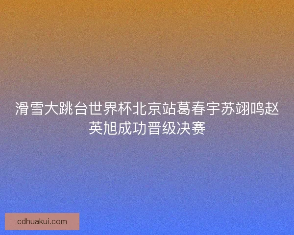 滑雪大跳台世界杯北京站葛春宇苏翊鸣赵英旭成功晋级决赛