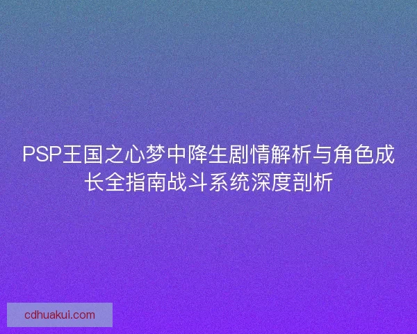 PSP王国之心梦中降生剧情解析与角色成长全指南战斗系统深度剖析
