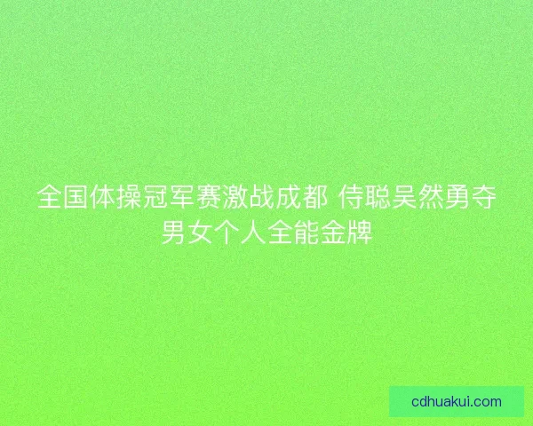 全国体操冠军赛激战成都 侍聪吴然勇夺男女个人全能金牌