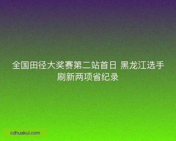全国田径大奖赛第二站首日 黑龙江选手刷新两项省纪录